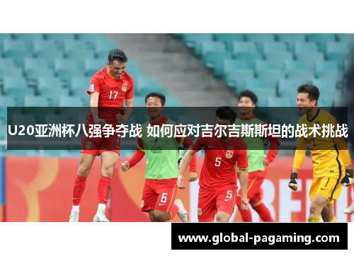 U20亚洲杯八强争夺战 如何应对吉尔吉斯斯坦的战术挑战