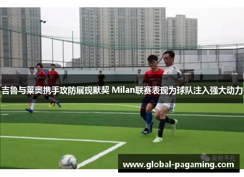 吉鲁与莱奥携手攻防展现默契 Milan联赛表现为球队注入强大动力