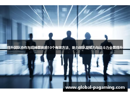 提升团队协作与精神面貌的10个有效方法，助力球队凝聚力与战斗力全面提升