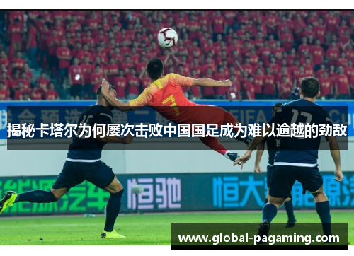 揭秘卡塔尔为何屡次击败中国国足成为难以逾越的劲敌