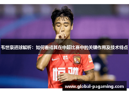 韦世豪进球解析：如何看待其在中超比赛中的关键作用及技术特点
