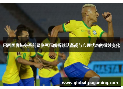 巴西国脚热身赛前紧张气氛解析球队备战与心理状态的微妙变化