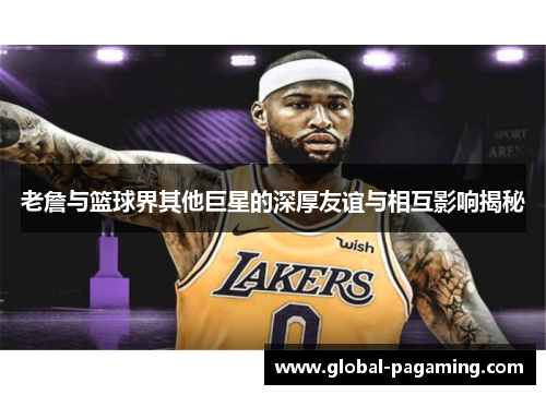 老詹与篮球界其他巨星的深厚友谊与相互影响揭秘