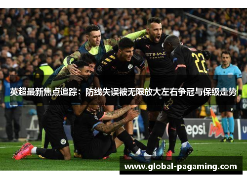 英超最新焦点追踪：防线失误被无限放大左右争冠与保级走势