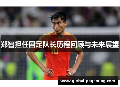 郑智担任国足队长历程回顾与未来展望